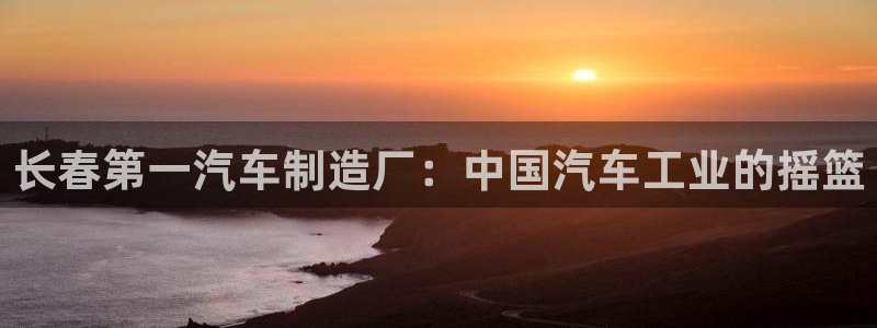 彩神争霸官方登录：长春第一汽车制造厂：中国汽车工业的摇篮