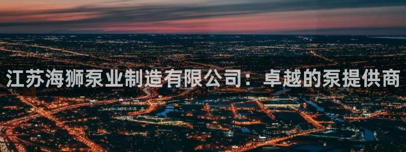 彩神v争霸有限公司：江苏海狮泵业制造有限公司：卓越的泵提供商