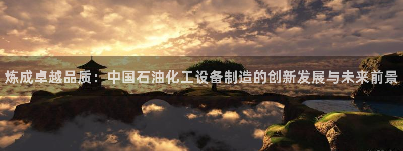 彩神8是正规平台吗：炼成卓越品质：中国石油化工设备制造的创新发展与未来前景