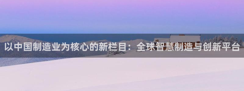 彩神怎么样可以提现：以中国制造业为核心的新栏目：全球智慧制造与创新平台
