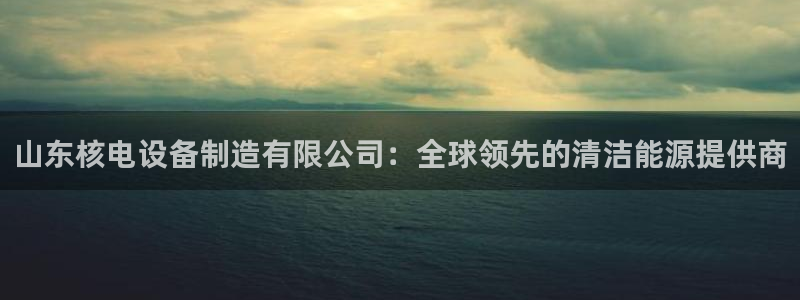 彩神赢钱了吗是真的吗：山东核电设备制造有限公司：全球领先的清洁能源提供商