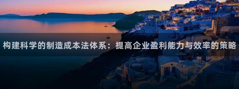 彩神v|：构建科学的制造成本法体系：提高企业盈利能力与效率的